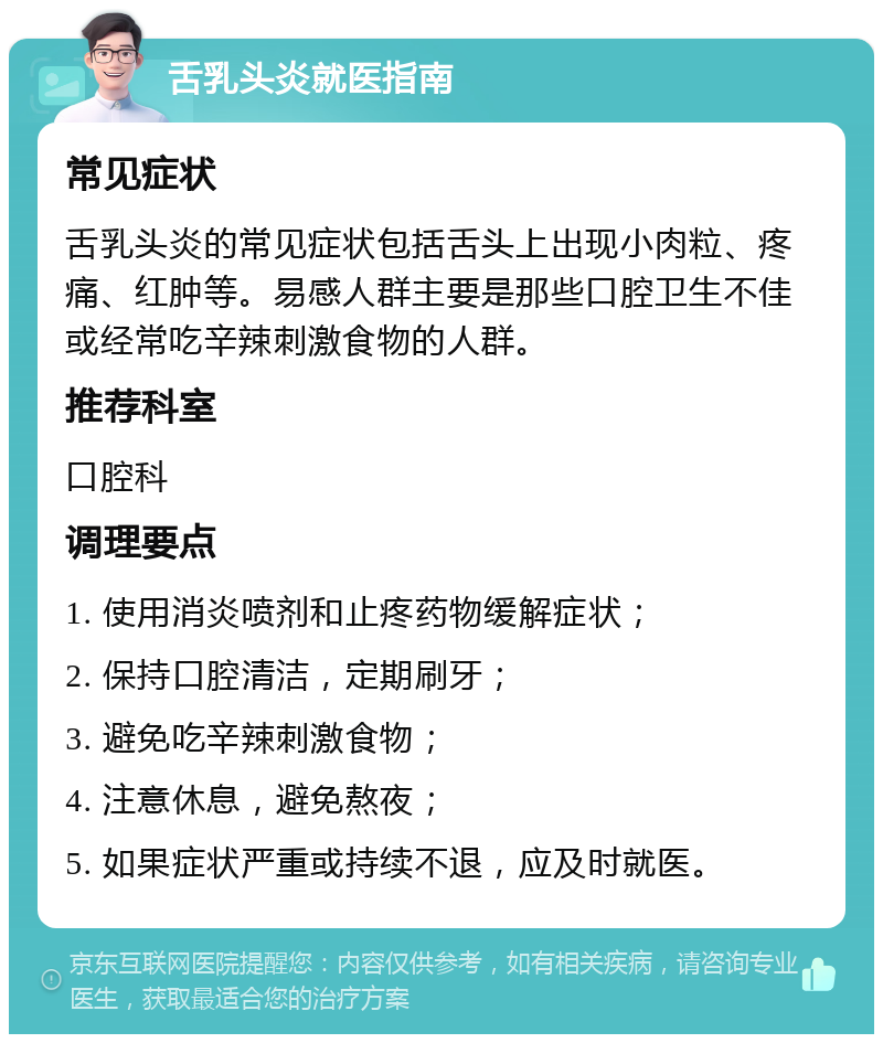 舌乳头炎就医指南 常见症状 舌乳头炎的常见症状包括舌头上出现小肉粒、疼痛、红肿等。易感人群主要是那些口腔卫生不佳或经常吃辛辣刺激食物的人群。 推荐科室 口腔科 调理要点 1. 使用消炎喷剂和止疼药物缓解症状； 2. 保持口腔清洁，定期刷牙； 3. 避免吃辛辣刺激食物； 4. 注意休息，避免熬夜； 5. 如果症状严重或持续不退，应及时就医。