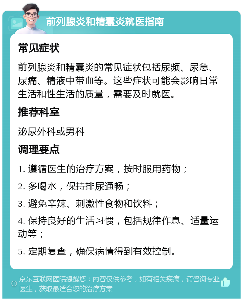 前列腺炎和精囊炎就医指南 常见症状 前列腺炎和精囊炎的常见症状包括尿频、尿急、尿痛、精液中带血等。这些症状可能会影响日常生活和性生活的质量，需要及时就医。 推荐科室 泌尿外科或男科 调理要点 1. 遵循医生的治疗方案，按时服用药物； 2. 多喝水，保持排尿通畅； 3. 避免辛辣、刺激性食物和饮料； 4. 保持良好的生活习惯，包括规律作息、适量运动等； 5. 定期复查，确保病情得到有效控制。