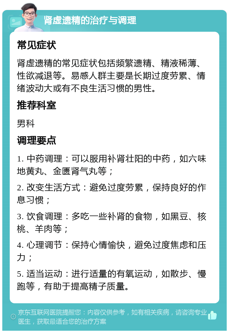 肾虚遗精的治疗与调理 常见症状 肾虚遗精的常见症状包括频繁遗精、精液稀薄、性欲减退等。易感人群主要是长期过度劳累、情绪波动大或有不良生活习惯的男性。 推荐科室 男科 调理要点 1. 中药调理：可以服用补肾壮阳的中药，如六味地黄丸、金匮肾气丸等； 2. 改变生活方式：避免过度劳累，保持良好的作息习惯； 3. 饮食调理：多吃一些补肾的食物，如黑豆、核桃、羊肉等； 4. 心理调节：保持心情愉快，避免过度焦虑和压力； 5. 适当运动：进行适量的有氧运动，如散步、慢跑等，有助于提高精子质量。