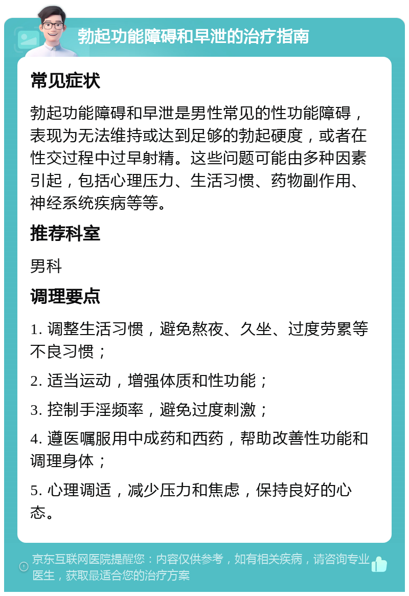 勃起功能障碍和早泄的治疗指南 常见症状 勃起功能障碍和早泄是男性常见的性功能障碍，表现为无法维持或达到足够的勃起硬度，或者在性交过程中过早射精。这些问题可能由多种因素引起，包括心理压力、生活习惯、药物副作用、神经系统疾病等等。 推荐科室 男科 调理要点 1. 调整生活习惯，避免熬夜、久坐、过度劳累等不良习惯； 2. 适当运动，增强体质和性功能； 3. 控制手淫频率，避免过度刺激； 4. 遵医嘱服用中成药和西药，帮助改善性功能和调理身体； 5. 心理调适，减少压力和焦虑，保持良好的心态。