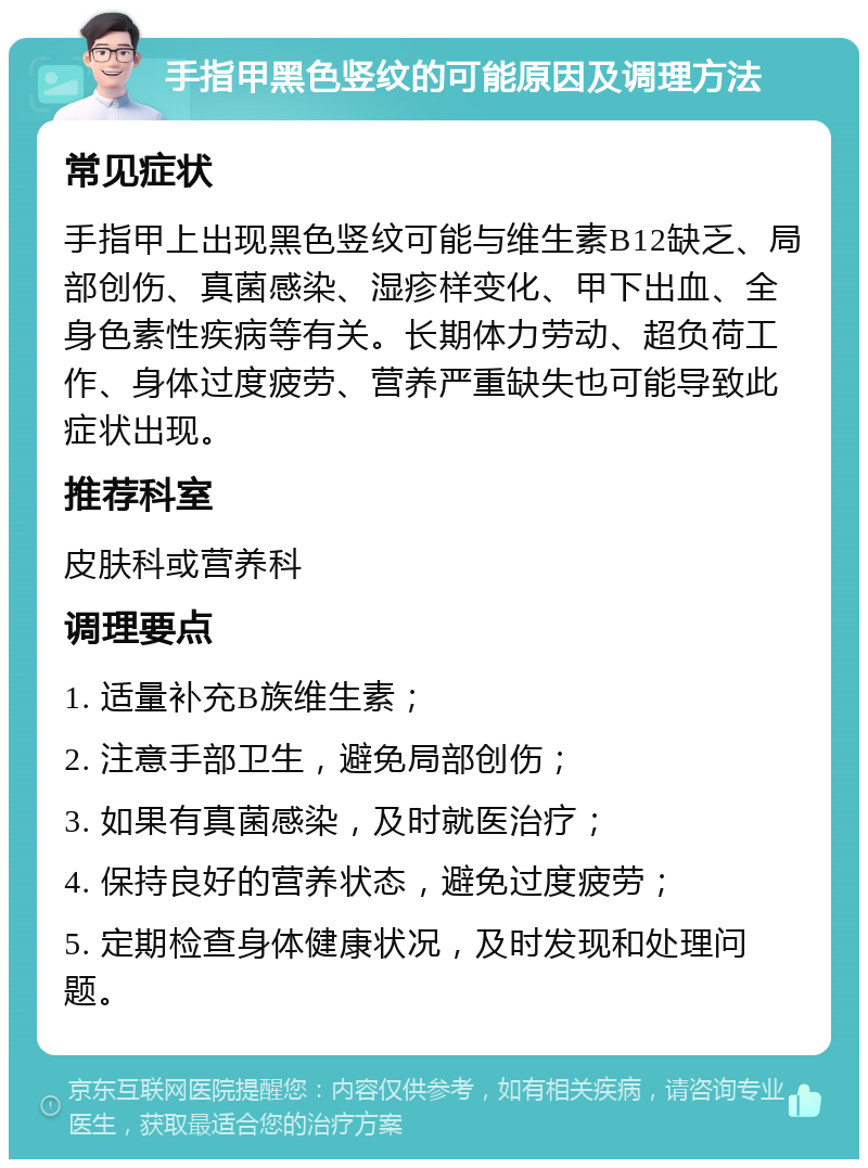 手指甲黑色竖纹的可能原因及调理方法 常见症状 手指甲上出现黑色竖纹可能与维生素B12缺乏、局部创伤、真菌感染、湿疹样变化、甲下出血、全身色素性疾病等有关。长期体力劳动、超负荷工作、身体过度疲劳、营养严重缺失也可能导致此症状出现。 推荐科室 皮肤科或营养科 调理要点 1. 适量补充B族维生素； 2. 注意手部卫生，避免局部创伤； 3. 如果有真菌感染，及时就医治疗； 4. 保持良好的营养状态，避免过度疲劳； 5. 定期检查身体健康状况，及时发现和处理问题。