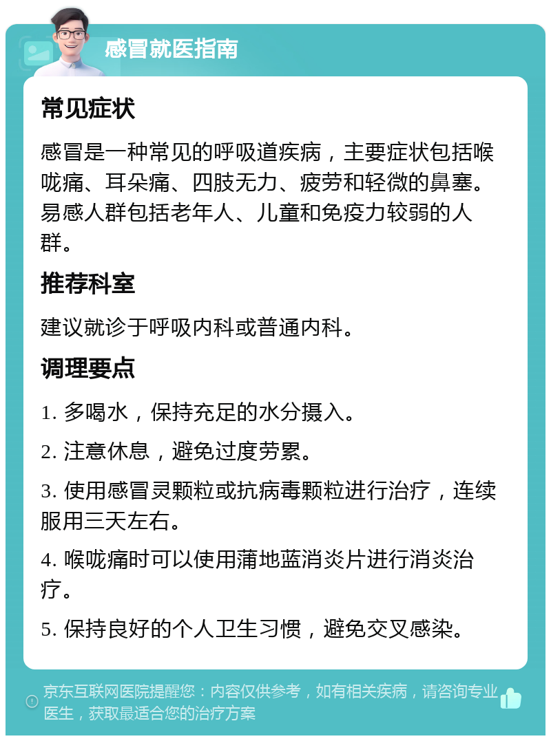 感冒就医指南 常见症状 感冒是一种常见的呼吸道疾病，主要症状包括喉咙痛、耳朵痛、四肢无力、疲劳和轻微的鼻塞。易感人群包括老年人、儿童和免疫力较弱的人群。 推荐科室 建议就诊于呼吸内科或普通内科。 调理要点 1. 多喝水，保持充足的水分摄入。 2. 注意休息，避免过度劳累。 3. 使用感冒灵颗粒或抗病毒颗粒进行治疗，连续服用三天左右。 4. 喉咙痛时可以使用蒲地蓝消炎片进行消炎治疗。 5. 保持良好的个人卫生习惯，避免交叉感染。