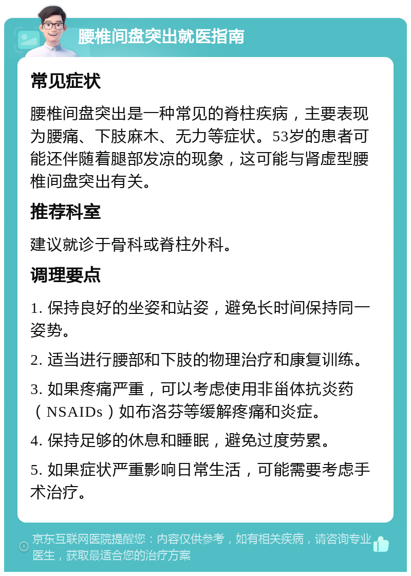 腰椎间盘突出就医指南 常见症状 腰椎间盘突出是一种常见的脊柱疾病，主要表现为腰痛、下肢麻木、无力等症状。53岁的患者可能还伴随着腿部发凉的现象，这可能与肾虚型腰椎间盘突出有关。 推荐科室 建议就诊于骨科或脊柱外科。 调理要点 1. 保持良好的坐姿和站姿，避免长时间保持同一姿势。 2. 适当进行腰部和下肢的物理治疗和康复训练。 3. 如果疼痛严重，可以考虑使用非甾体抗炎药（NSAIDs）如布洛芬等缓解疼痛和炎症。 4. 保持足够的休息和睡眠，避免过度劳累。 5. 如果症状严重影响日常生活，可能需要考虑手术治疗。