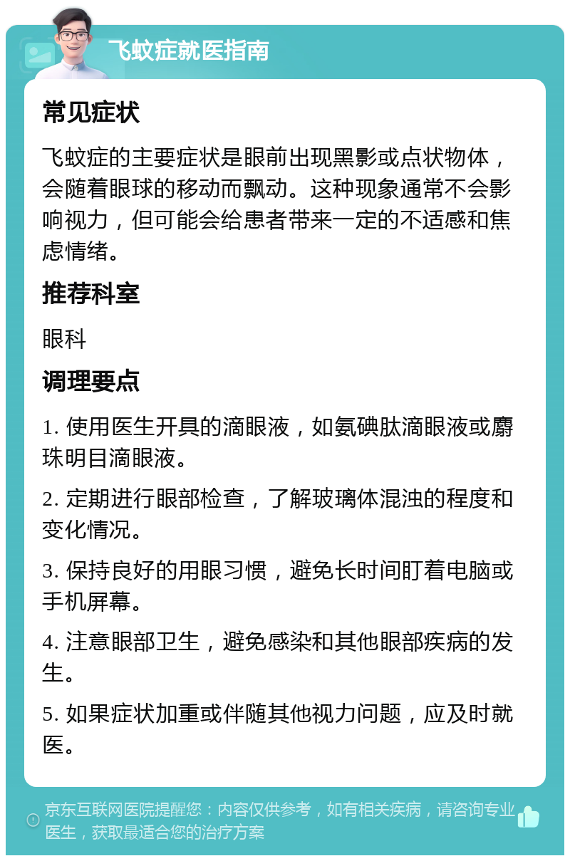 飞蚊症就医指南 常见症状 飞蚊症的主要症状是眼前出现黑影或点状物体，会随着眼球的移动而飘动。这种现象通常不会影响视力，但可能会给患者带来一定的不适感和焦虑情绪。 推荐科室 眼科 调理要点 1. 使用医生开具的滴眼液，如氨碘肽滴眼液或麝珠明目滴眼液。 2. 定期进行眼部检查，了解玻璃体混浊的程度和变化情况。 3. 保持良好的用眼习惯，避免长时间盯着电脑或手机屏幕。 4. 注意眼部卫生，避免感染和其他眼部疾病的发生。 5. 如果症状加重或伴随其他视力问题，应及时就医。