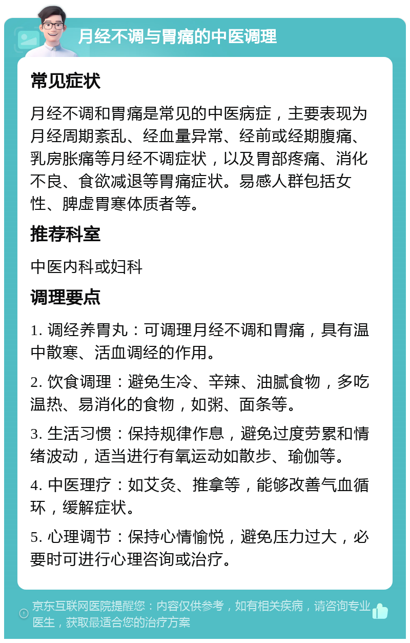 月经不调与胃痛的中医调理 常见症状 月经不调和胃痛是常见的中医病症，主要表现为月经周期紊乱、经血量异常、经前或经期腹痛、乳房胀痛等月经不调症状，以及胃部疼痛、消化不良、食欲减退等胃痛症状。易感人群包括女性、脾虚胃寒体质者等。 推荐科室 中医内科或妇科 调理要点 1. 调经养胃丸：可调理月经不调和胃痛，具有温中散寒、活血调经的作用。 2. 饮食调理：避免生冷、辛辣、油腻食物，多吃温热、易消化的食物，如粥、面条等。 3. 生活习惯：保持规律作息，避免过度劳累和情绪波动，适当进行有氧运动如散步、瑜伽等。 4. 中医理疗：如艾灸、推拿等，能够改善气血循环，缓解症状。 5. 心理调节：保持心情愉悦，避免压力过大，必要时可进行心理咨询或治疗。