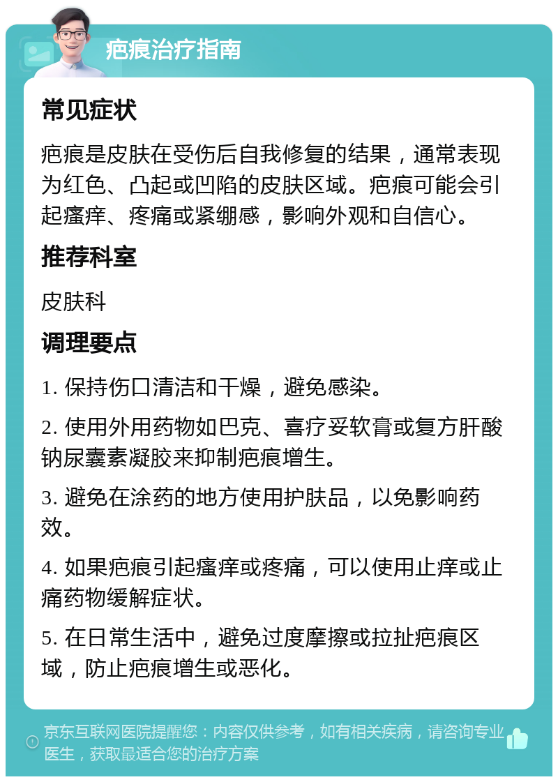 疤痕治疗指南 常见症状 疤痕是皮肤在受伤后自我修复的结果，通常表现为红色、凸起或凹陷的皮肤区域。疤痕可能会引起瘙痒、疼痛或紧绷感，影响外观和自信心。 推荐科室 皮肤科 调理要点 1. 保持伤口清洁和干燥，避免感染。 2. 使用外用药物如巴克、喜疗妥软膏或复方肝酸钠尿囊素凝胶来抑制疤痕增生。 3. 避免在涂药的地方使用护肤品，以免影响药效。 4. 如果疤痕引起瘙痒或疼痛，可以使用止痒或止痛药物缓解症状。 5. 在日常生活中，避免过度摩擦或拉扯疤痕区域，防止疤痕增生或恶化。