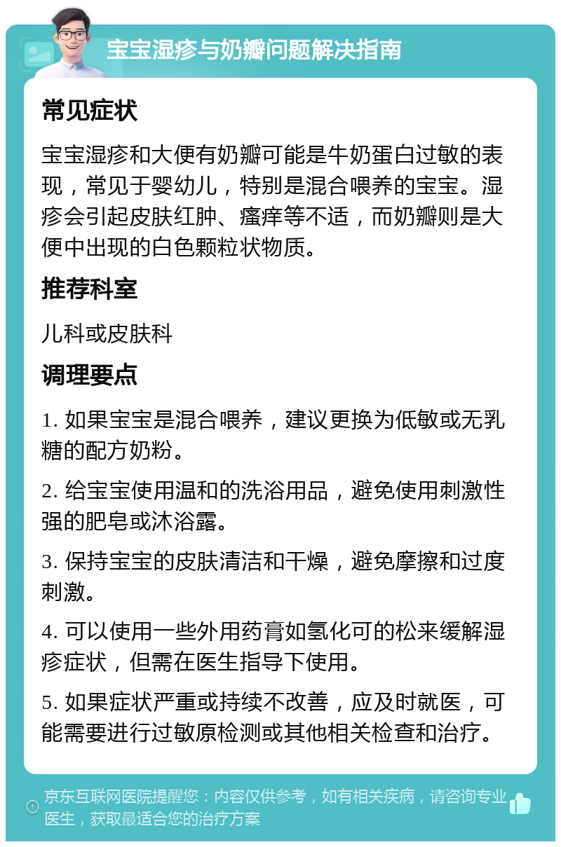 宝宝湿疹与奶瓣问题解决指南 常见症状 宝宝湿疹和大便有奶瓣可能是牛奶蛋白过敏的表现，常见于婴幼儿，特别是混合喂养的宝宝。湿疹会引起皮肤红肿、瘙痒等不适，而奶瓣则是大便中出现的白色颗粒状物质。 推荐科室 儿科或皮肤科 调理要点 1. 如果宝宝是混合喂养，建议更换为低敏或无乳糖的配方奶粉。 2. 给宝宝使用温和的洗浴用品，避免使用刺激性强的肥皂或沐浴露。 3. 保持宝宝的皮肤清洁和干燥，避免摩擦和过度刺激。 4. 可以使用一些外用药膏如氢化可的松来缓解湿疹症状，但需在医生指导下使用。 5. 如果症状严重或持续不改善，应及时就医，可能需要进行过敏原检测或其他相关检查和治疗。