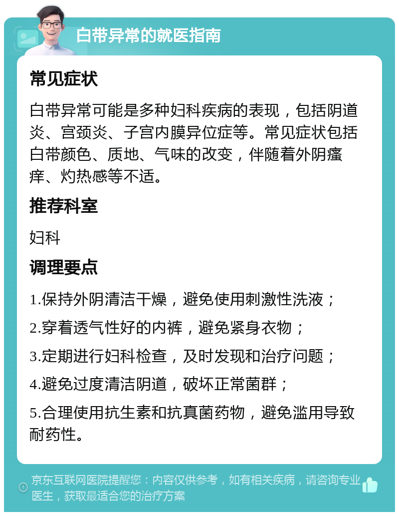 白带异常的就医指南 常见症状 白带异常可能是多种妇科疾病的表现，包括阴道炎、宫颈炎、子宫内膜异位症等。常见症状包括白带颜色、质地、气味的改变，伴随着外阴瘙痒、灼热感等不适。 推荐科室 妇科 调理要点 1.保持外阴清洁干燥，避免使用刺激性洗液； 2.穿着透气性好的内裤，避免紧身衣物； 3.定期进行妇科检查，及时发现和治疗问题； 4.避免过度清洁阴道，破坏正常菌群； 5.合理使用抗生素和抗真菌药物，避免滥用导致耐药性。