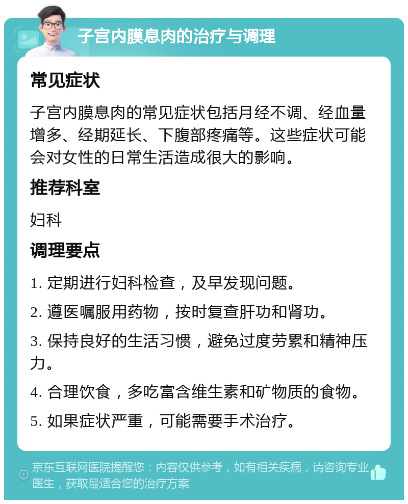 子宫内膜息肉的治疗与调理 常见症状 子宫内膜息肉的常见症状包括月经不调、经血量增多、经期延长、下腹部疼痛等。这些症状可能会对女性的日常生活造成很大的影响。 推荐科室 妇科 调理要点 1. 定期进行妇科检查，及早发现问题。 2. 遵医嘱服用药物，按时复查肝功和肾功。 3. 保持良好的生活习惯，避免过度劳累和精神压力。 4. 合理饮食，多吃富含维生素和矿物质的食物。 5. 如果症状严重，可能需要手术治疗。