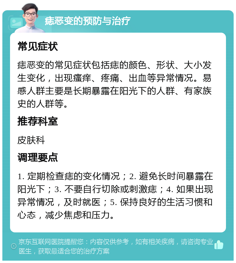 痣恶变的预防与治疗 常见症状 痣恶变的常见症状包括痣的颜色、形状、大小发生变化，出现瘙痒、疼痛、出血等异常情况。易感人群主要是长期暴露在阳光下的人群、有家族史的人群等。 推荐科室 皮肤科 调理要点 1. 定期检查痣的变化情况；2. 避免长时间暴露在阳光下；3. 不要自行切除或刺激痣；4. 如果出现异常情况，及时就医；5. 保持良好的生活习惯和心态，减少焦虑和压力。