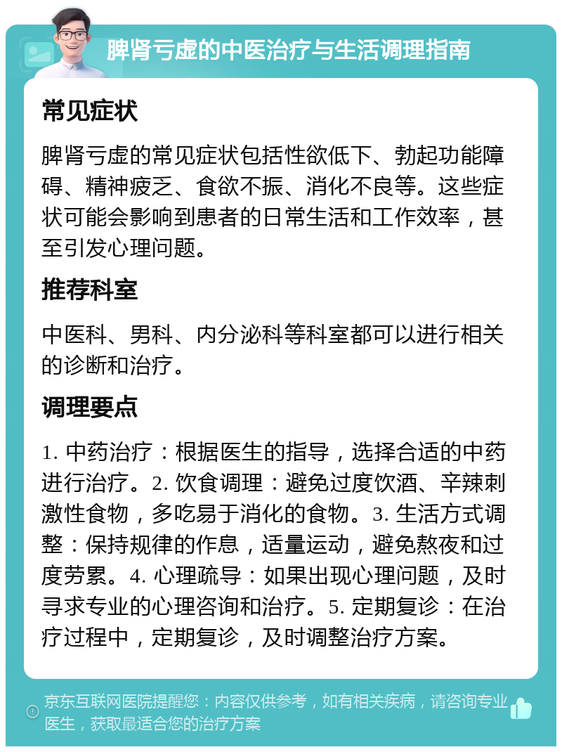 脾肾亏虚的中医治疗与生活调理指南 常见症状 脾肾亏虚的常见症状包括性欲低下、勃起功能障碍、精神疲乏、食欲不振、消化不良等。这些症状可能会影响到患者的日常生活和工作效率，甚至引发心理问题。 推荐科室 中医科、男科、内分泌科等科室都可以进行相关的诊断和治疗。 调理要点 1. 中药治疗：根据医生的指导，选择合适的中药进行治疗。2. 饮食调理：避免过度饮酒、辛辣刺激性食物，多吃易于消化的食物。3. 生活方式调整：保持规律的作息，适量运动，避免熬夜和过度劳累。4. 心理疏导：如果出现心理问题，及时寻求专业的心理咨询和治疗。5. 定期复诊：在治疗过程中，定期复诊，及时调整治疗方案。