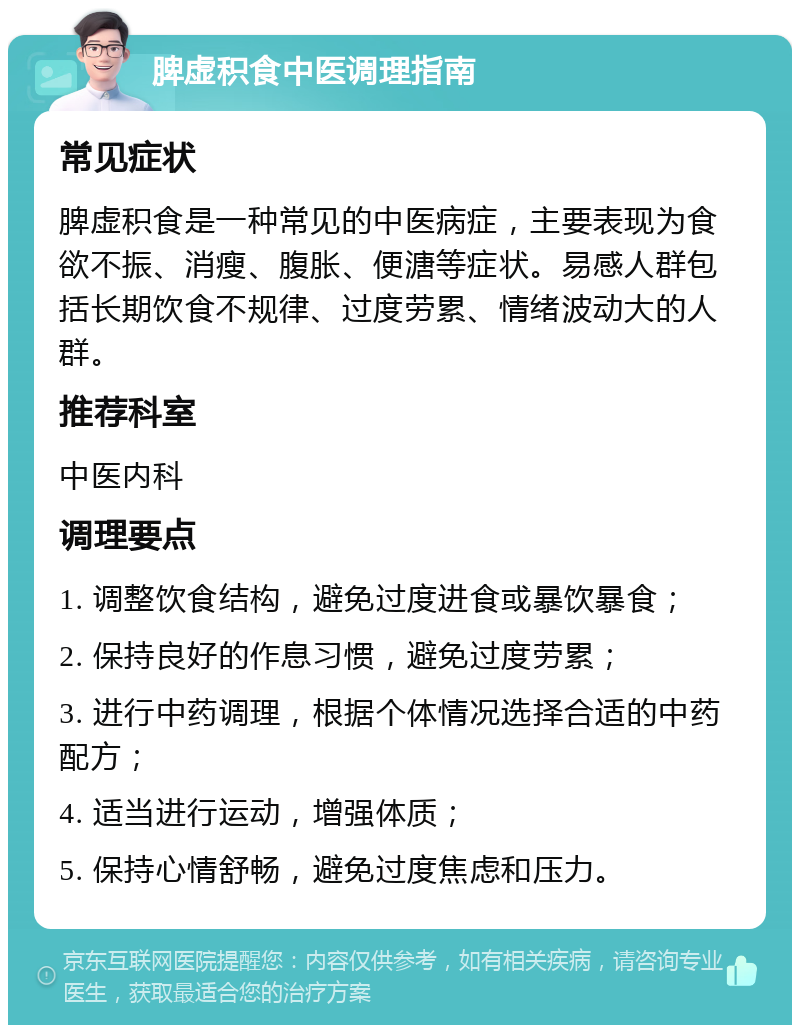 脾虚积食中医调理指南 常见症状 脾虚积食是一种常见的中医病症，主要表现为食欲不振、消瘦、腹胀、便溏等症状。易感人群包括长期饮食不规律、过度劳累、情绪波动大的人群。 推荐科室 中医内科 调理要点 1. 调整饮食结构，避免过度进食或暴饮暴食； 2. 保持良好的作息习惯，避免过度劳累； 3. 进行中药调理，根据个体情况选择合适的中药配方； 4. 适当进行运动，增强体质； 5. 保持心情舒畅，避免过度焦虑和压力。