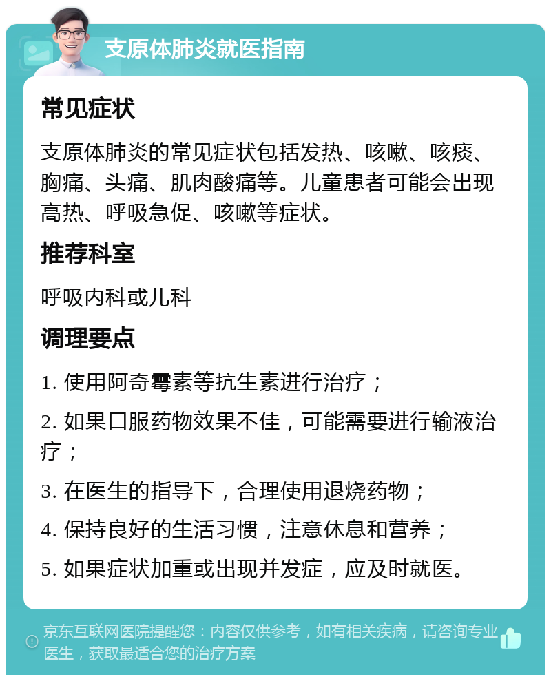 支原体肺炎就医指南 常见症状 支原体肺炎的常见症状包括发热、咳嗽、咳痰、胸痛、头痛、肌肉酸痛等。儿童患者可能会出现高热、呼吸急促、咳嗽等症状。 推荐科室 呼吸内科或儿科 调理要点 1. 使用阿奇霉素等抗生素进行治疗； 2. 如果口服药物效果不佳，可能需要进行输液治疗； 3. 在医生的指导下，合理使用退烧药物； 4. 保持良好的生活习惯，注意休息和营养； 5. 如果症状加重或出现并发症，应及时就医。