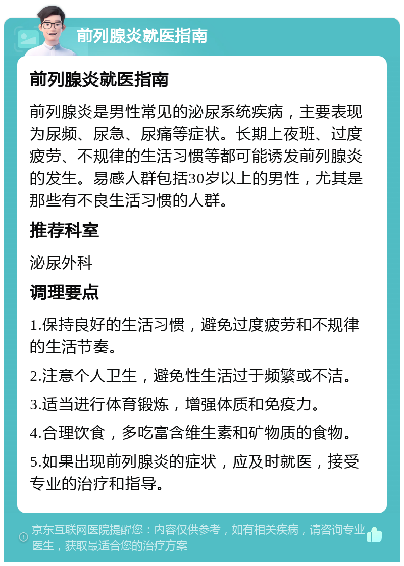 前列腺炎就医指南 前列腺炎就医指南 前列腺炎是男性常见的泌尿系统疾病，主要表现为尿频、尿急、尿痛等症状。长期上夜班、过度疲劳、不规律的生活习惯等都可能诱发前列腺炎的发生。易感人群包括30岁以上的男性，尤其是那些有不良生活习惯的人群。 推荐科室 泌尿外科 调理要点 1.保持良好的生活习惯，避免过度疲劳和不规律的生活节奏。 2.注意个人卫生，避免性生活过于频繁或不洁。 3.适当进行体育锻炼，增强体质和免疫力。 4.合理饮食，多吃富含维生素和矿物质的食物。 5.如果出现前列腺炎的症状，应及时就医，接受专业的治疗和指导。