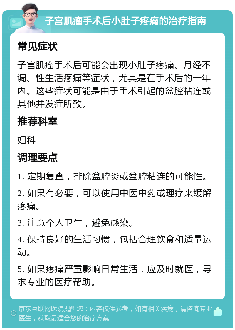 子宫肌瘤手术后小肚子疼痛的治疗指南 常见症状 子宫肌瘤手术后可能会出现小肚子疼痛、月经不调、性生活疼痛等症状，尤其是在手术后的一年内。这些症状可能是由于手术引起的盆腔粘连或其他并发症所致。 推荐科室 妇科 调理要点 1. 定期复查，排除盆腔炎或盆腔粘连的可能性。 2. 如果有必要，可以使用中医中药或理疗来缓解疼痛。 3. 注意个人卫生，避免感染。 4. 保持良好的生活习惯，包括合理饮食和适量运动。 5. 如果疼痛严重影响日常生活，应及时就医，寻求专业的医疗帮助。