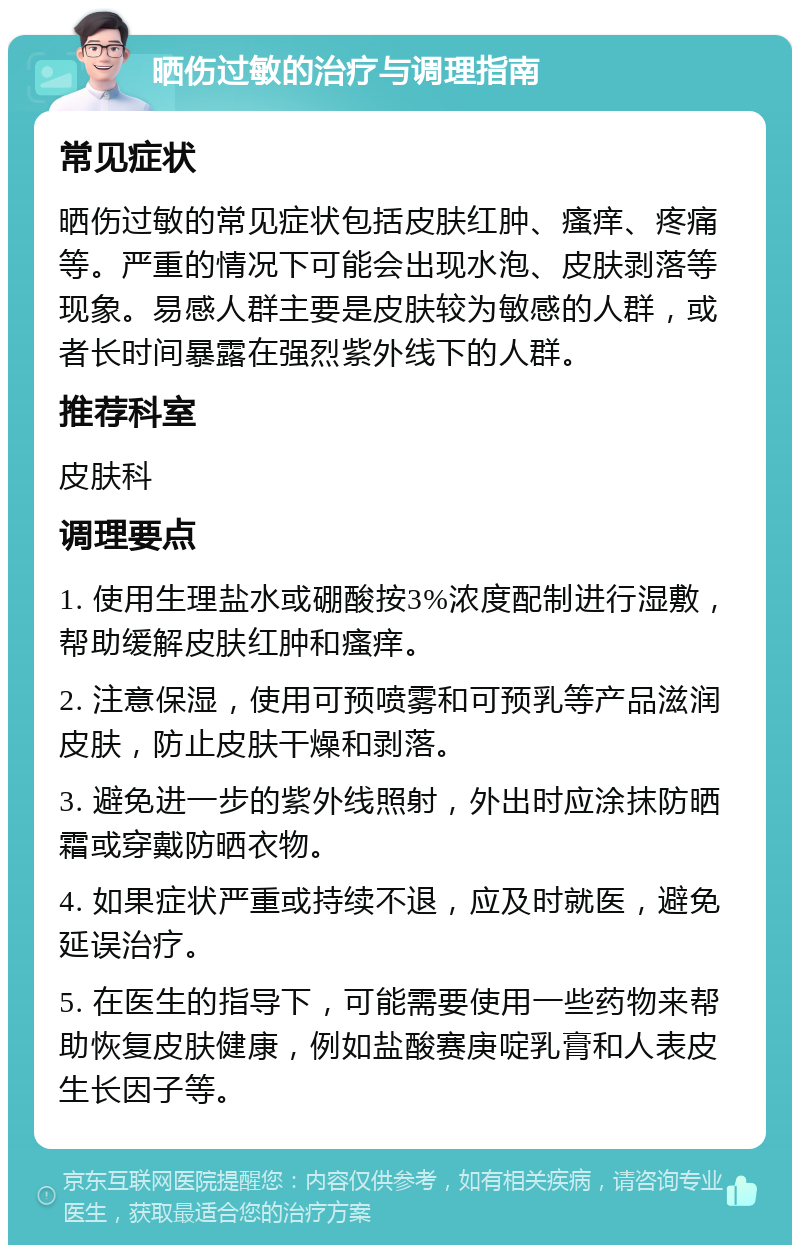 晒伤过敏的治疗与调理指南 常见症状 晒伤过敏的常见症状包括皮肤红肿、瘙痒、疼痛等。严重的情况下可能会出现水泡、皮肤剥落等现象。易感人群主要是皮肤较为敏感的人群，或者长时间暴露在强烈紫外线下的人群。 推荐科室 皮肤科 调理要点 1. 使用生理盐水或硼酸按3%浓度配制进行湿敷，帮助缓解皮肤红肿和瘙痒。 2. 注意保湿，使用可预喷雾和可预乳等产品滋润皮肤，防止皮肤干燥和剥落。 3. 避免进一步的紫外线照射，外出时应涂抹防晒霜或穿戴防晒衣物。 4. 如果症状严重或持续不退，应及时就医，避免延误治疗。 5. 在医生的指导下，可能需要使用一些药物来帮助恢复皮肤健康，例如盐酸赛庚啶乳膏和人表皮生长因子等。