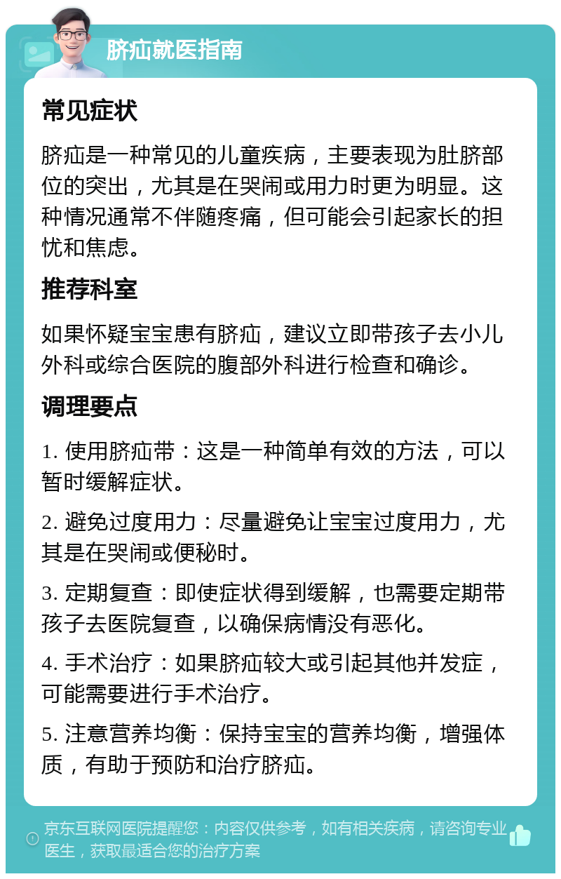 脐疝就医指南 常见症状 脐疝是一种常见的儿童疾病，主要表现为肚脐部位的突出，尤其是在哭闹或用力时更为明显。这种情况通常不伴随疼痛，但可能会引起家长的担忧和焦虑。 推荐科室 如果怀疑宝宝患有脐疝，建议立即带孩子去小儿外科或综合医院的腹部外科进行检查和确诊。 调理要点 1. 使用脐疝带：这是一种简单有效的方法，可以暂时缓解症状。 2. 避免过度用力：尽量避免让宝宝过度用力，尤其是在哭闹或便秘时。 3. 定期复查：即使症状得到缓解，也需要定期带孩子去医院复查，以确保病情没有恶化。 4. 手术治疗：如果脐疝较大或引起其他并发症，可能需要进行手术治疗。 5. 注意营养均衡：保持宝宝的营养均衡，增强体质，有助于预防和治疗脐疝。