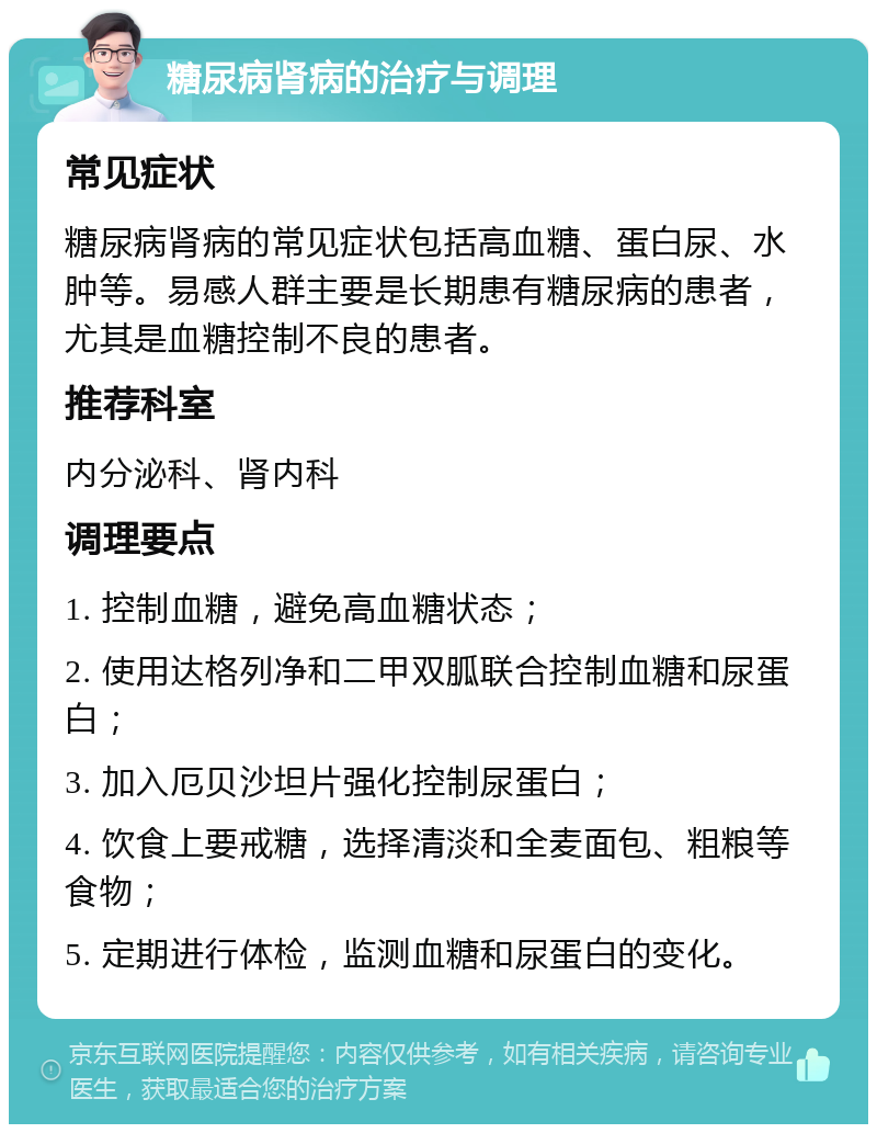 糖尿病肾病的治疗与调理 常见症状 糖尿病肾病的常见症状包括高血糖、蛋白尿、水肿等。易感人群主要是长期患有糖尿病的患者，尤其是血糖控制不良的患者。 推荐科室 内分泌科、肾内科 调理要点 1. 控制血糖，避免高血糖状态； 2. 使用达格列净和二甲双胍联合控制血糖和尿蛋白； 3. 加入厄贝沙坦片强化控制尿蛋白； 4. 饮食上要戒糖，选择清淡和全麦面包、粗粮等食物； 5. 定期进行体检，监测血糖和尿蛋白的变化。