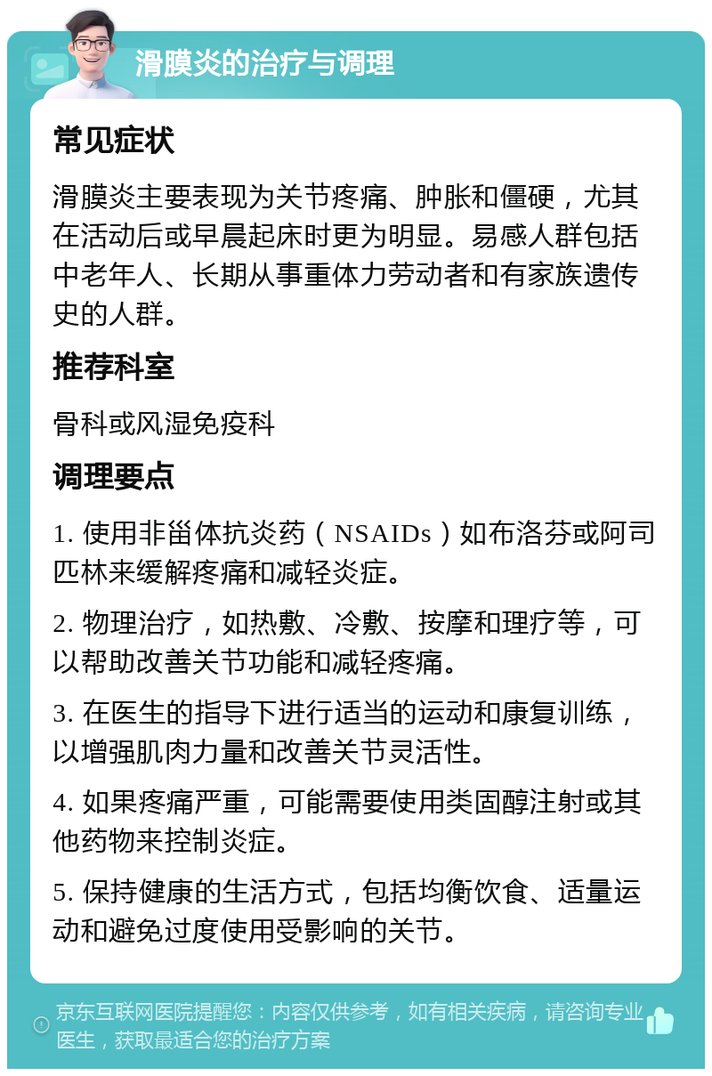 滑膜炎的治疗与调理 常见症状 滑膜炎主要表现为关节疼痛、肿胀和僵硬，尤其在活动后或早晨起床时更为明显。易感人群包括中老年人、长期从事重体力劳动者和有家族遗传史的人群。 推荐科室 骨科或风湿免疫科 调理要点 1. 使用非甾体抗炎药（NSAIDs）如布洛芬或阿司匹林来缓解疼痛和减轻炎症。 2. 物理治疗，如热敷、冷敷、按摩和理疗等，可以帮助改善关节功能和减轻疼痛。 3. 在医生的指导下进行适当的运动和康复训练，以增强肌肉力量和改善关节灵活性。 4. 如果疼痛严重，可能需要使用类固醇注射或其他药物来控制炎症。 5. 保持健康的生活方式，包括均衡饮食、适量运动和避免过度使用受影响的关节。