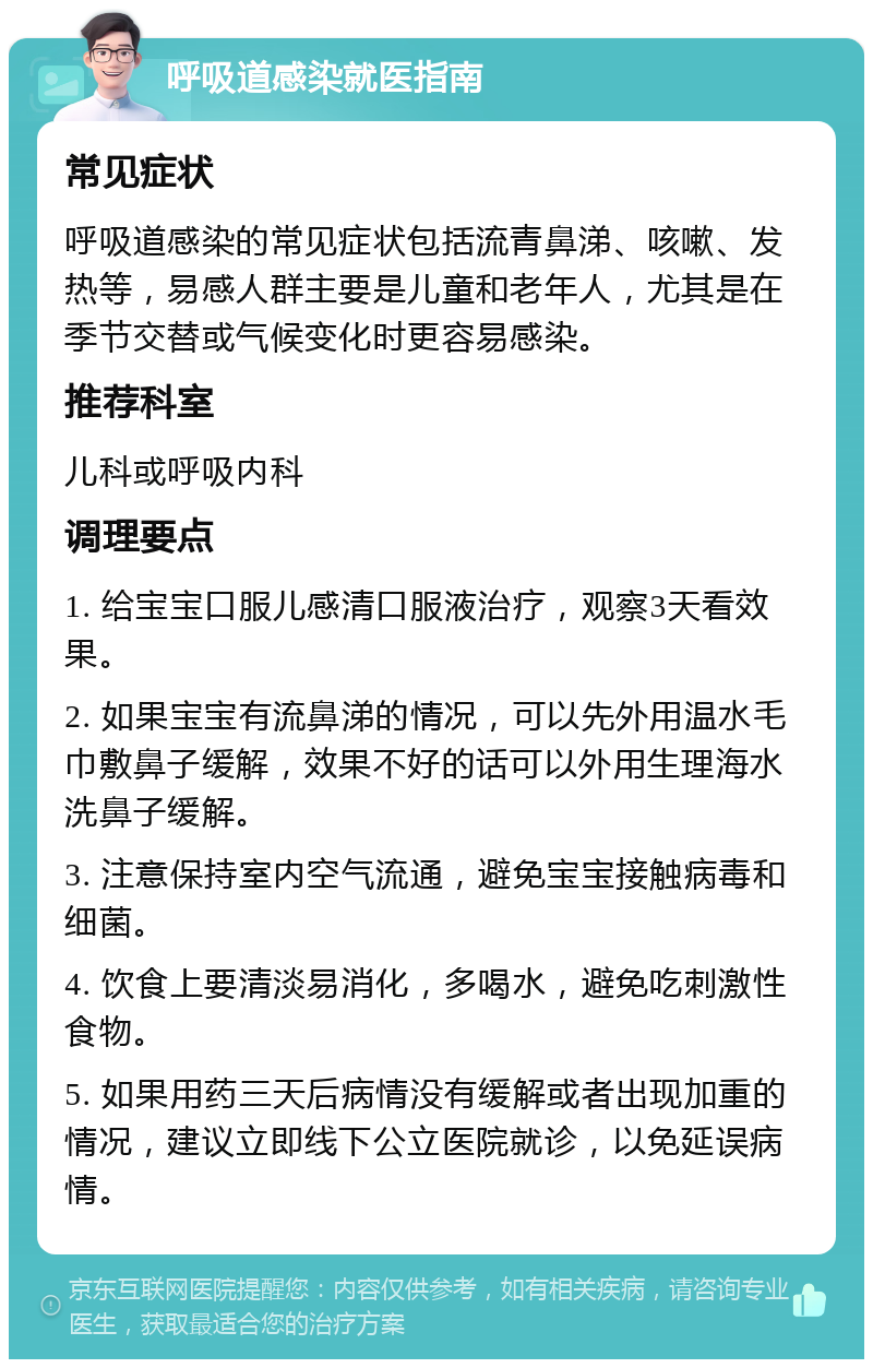 呼吸道感染就医指南 常见症状 呼吸道感染的常见症状包括流青鼻涕、咳嗽、发热等，易感人群主要是儿童和老年人，尤其是在季节交替或气候变化时更容易感染。 推荐科室 儿科或呼吸内科 调理要点 1. 给宝宝口服儿感清口服液治疗，观察3天看效果。 2. 如果宝宝有流鼻涕的情况，可以先外用温水毛巾敷鼻子缓解，效果不好的话可以外用生理海水洗鼻子缓解。 3. 注意保持室内空气流通，避免宝宝接触病毒和细菌。 4. 饮食上要清淡易消化，多喝水，避免吃刺激性食物。 5. 如果用药三天后病情没有缓解或者出现加重的情况，建议立即线下公立医院就诊，以免延误病情。