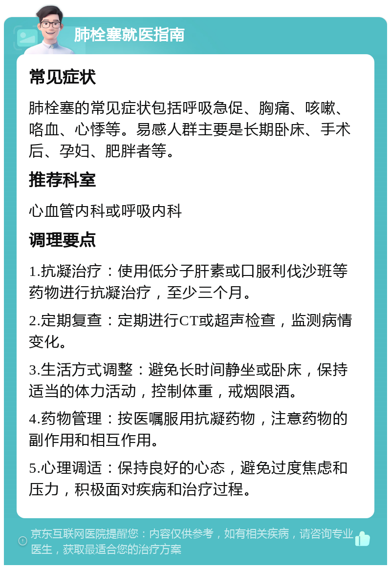 肺栓塞就医指南 常见症状 肺栓塞的常见症状包括呼吸急促、胸痛、咳嗽、咯血、心悸等。易感人群主要是长期卧床、手术后、孕妇、肥胖者等。 推荐科室 心血管内科或呼吸内科 调理要点 1.抗凝治疗：使用低分子肝素或口服利伐沙班等药物进行抗凝治疗，至少三个月。 2.定期复查：定期进行CT或超声检查，监测病情变化。 3.生活方式调整：避免长时间静坐或卧床，保持适当的体力活动，控制体重，戒烟限酒。 4.药物管理：按医嘱服用抗凝药物，注意药物的副作用和相互作用。 5.心理调适：保持良好的心态，避免过度焦虑和压力，积极面对疾病和治疗过程。