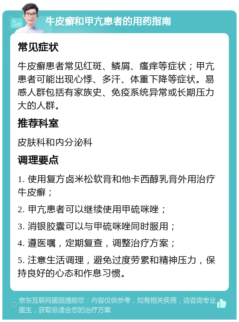 牛皮癣和甲亢患者的用药指南 常见症状 牛皮癣患者常见红斑、鳞屑、瘙痒等症状；甲亢患者可能出现心悸、多汗、体重下降等症状。易感人群包括有家族史、免疫系统异常或长期压力大的人群。 推荐科室 皮肤科和内分泌科 调理要点 1. 使用复方卤米松软膏和他卡西醇乳膏外用治疗牛皮癣； 2. 甲亢患者可以继续使用甲硫咪唑； 3. 消银胶囊可以与甲硫咪唑同时服用； 4. 遵医嘱，定期复查，调整治疗方案； 5. 注意生活调理，避免过度劳累和精神压力，保持良好的心态和作息习惯。