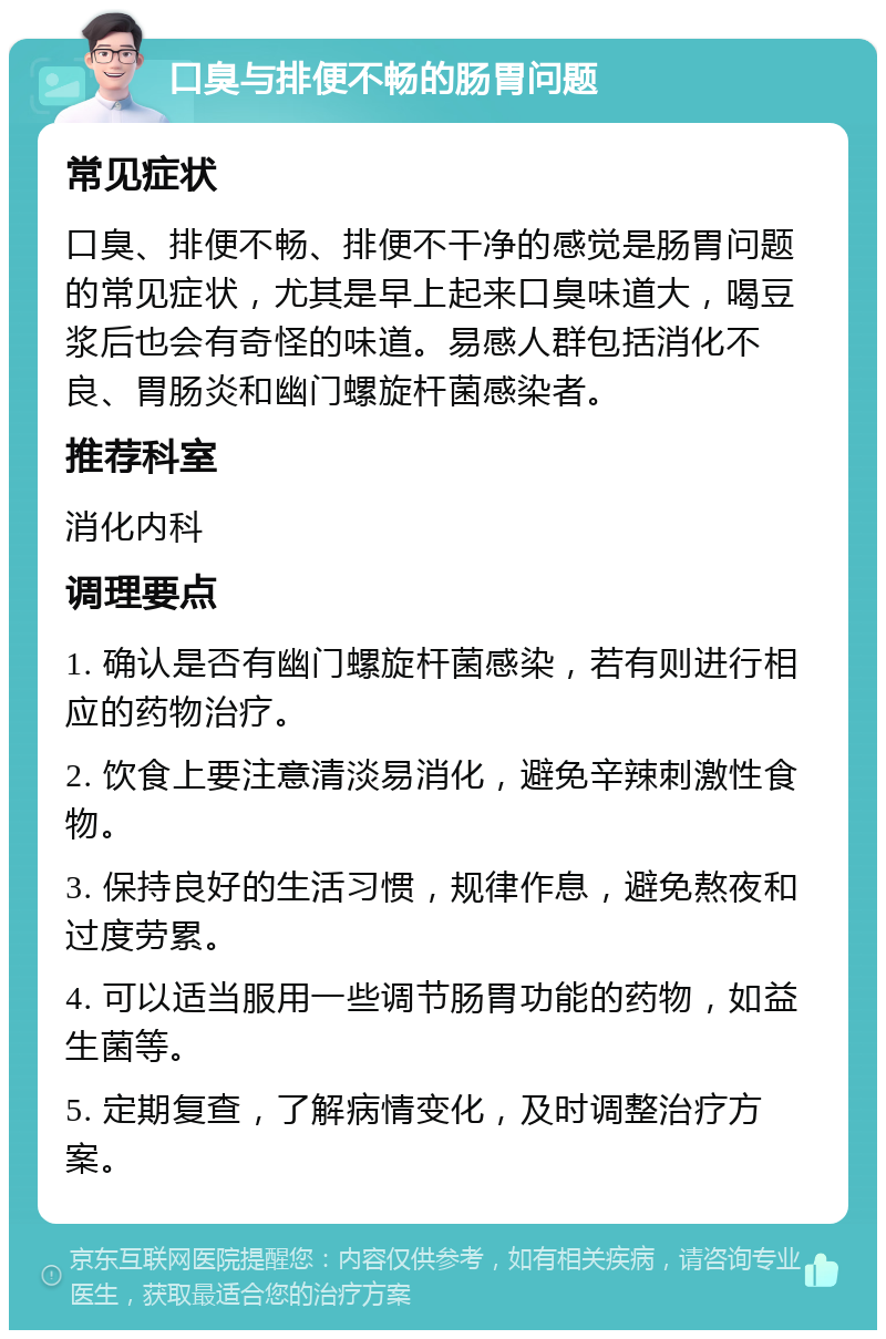 口臭与排便不畅的肠胃问题 常见症状 口臭、排便不畅、排便不干净的感觉是肠胃问题的常见症状，尤其是早上起来口臭味道大，喝豆浆后也会有奇怪的味道。易感人群包括消化不良、胃肠炎和幽门螺旋杆菌感染者。 推荐科室 消化内科 调理要点 1. 确认是否有幽门螺旋杆菌感染，若有则进行相应的药物治疗。 2. 饮食上要注意清淡易消化，避免辛辣刺激性食物。 3. 保持良好的生活习惯，规律作息，避免熬夜和过度劳累。 4. 可以适当服用一些调节肠胃功能的药物，如益生菌等。 5. 定期复查，了解病情变化，及时调整治疗方案。