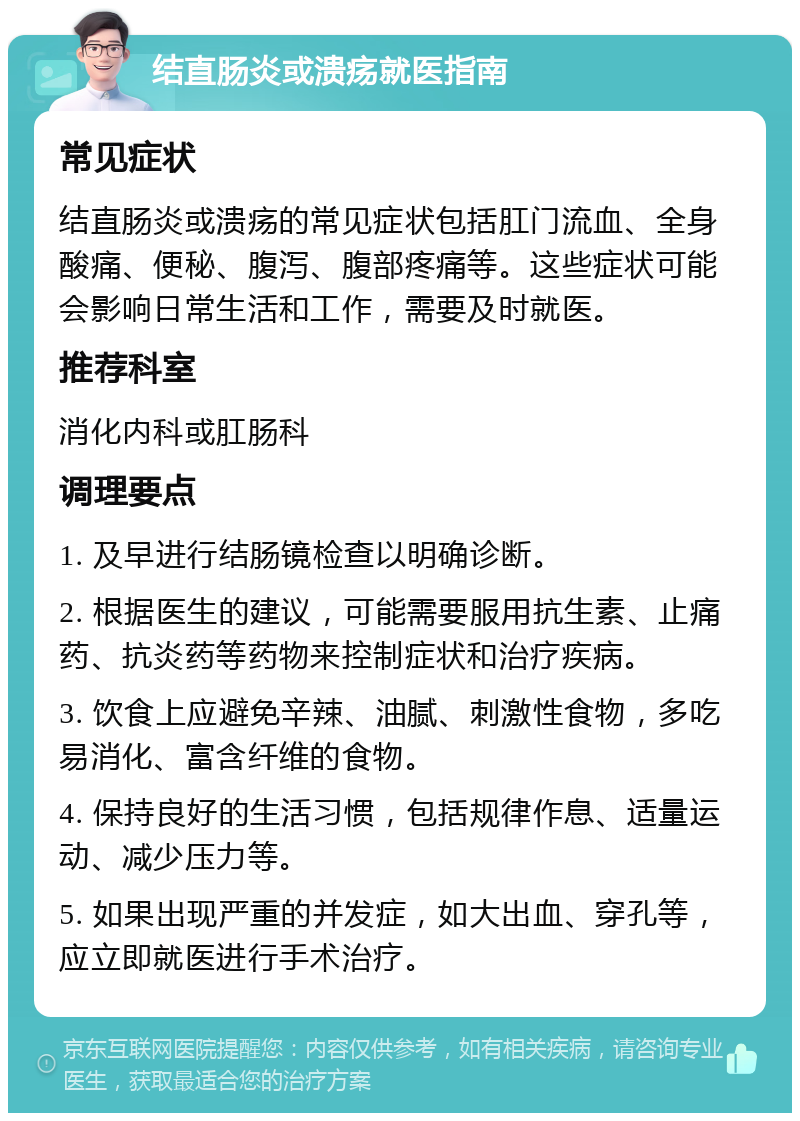 结直肠炎或溃疡就医指南 常见症状 结直肠炎或溃疡的常见症状包括肛门流血、全身酸痛、便秘、腹泻、腹部疼痛等。这些症状可能会影响日常生活和工作，需要及时就医。 推荐科室 消化内科或肛肠科 调理要点 1. 及早进行结肠镜检查以明确诊断。 2. 根据医生的建议，可能需要服用抗生素、止痛药、抗炎药等药物来控制症状和治疗疾病。 3. 饮食上应避免辛辣、油腻、刺激性食物，多吃易消化、富含纤维的食物。 4. 保持良好的生活习惯，包括规律作息、适量运动、减少压力等。 5. 如果出现严重的并发症，如大出血、穿孔等，应立即就医进行手术治疗。