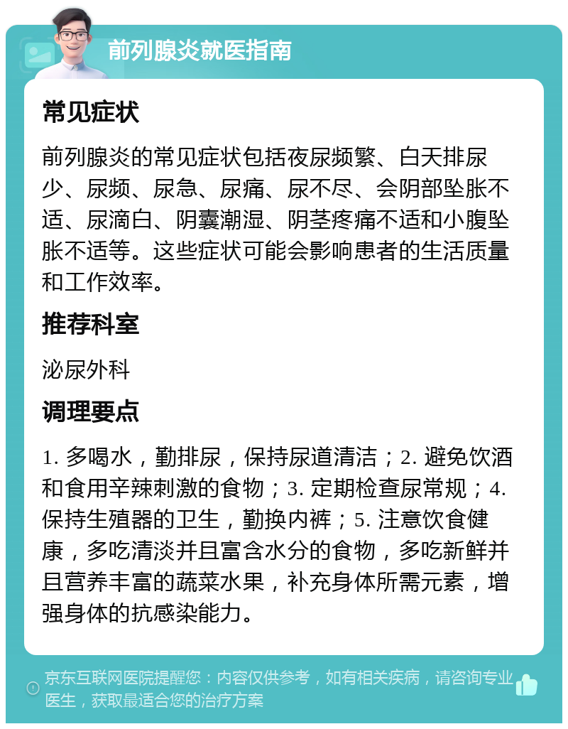 前列腺炎就医指南 常见症状 前列腺炎的常见症状包括夜尿频繁、白天排尿少、尿频、尿急、尿痛、尿不尽、会阴部坠胀不适、尿滴白、阴囊潮湿、阴茎疼痛不适和小腹坠胀不适等。这些症状可能会影响患者的生活质量和工作效率。 推荐科室 泌尿外科 调理要点 1. 多喝水，勤排尿，保持尿道清洁；2. 避免饮酒和食用辛辣刺激的食物；3. 定期检查尿常规；4. 保持生殖器的卫生，勤换内裤；5. 注意饮食健康，多吃清淡并且富含水分的食物，多吃新鲜并且营养丰富的蔬菜水果，补充身体所需元素，增强身体的抗感染能力。