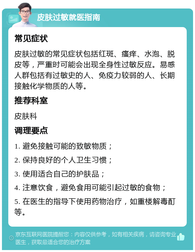 皮肤过敏就医指南 常见症状 皮肤过敏的常见症状包括红斑、瘙痒、水泡、脱皮等，严重时可能会出现全身性过敏反应。易感人群包括有过敏史的人、免疫力较弱的人、长期接触化学物质的人等。 推荐科室 皮肤科 调理要点 1. 避免接触可能的致敏物质； 2. 保持良好的个人卫生习惯； 3. 使用适合自己的护肤品； 4. 注意饮食，避免食用可能引起过敏的食物； 5. 在医生的指导下使用药物治疗，如重楼解毒酊等。