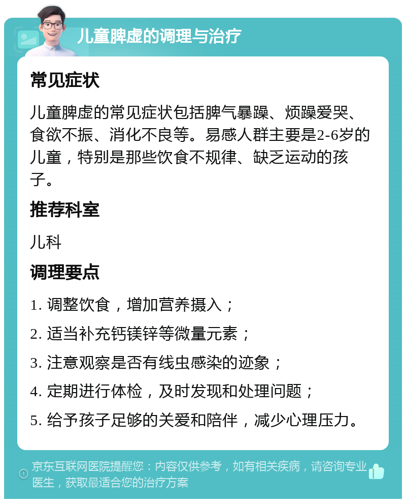 儿童脾虚的调理与治疗 常见症状 儿童脾虚的常见症状包括脾气暴躁、烦躁爱哭、食欲不振、消化不良等。易感人群主要是2-6岁的儿童，特别是那些饮食不规律、缺乏运动的孩子。 推荐科室 儿科 调理要点 1. 调整饮食，增加营养摄入； 2. 适当补充钙镁锌等微量元素； 3. 注意观察是否有线虫感染的迹象； 4. 定期进行体检，及时发现和处理问题； 5. 给予孩子足够的关爱和陪伴，减少心理压力。