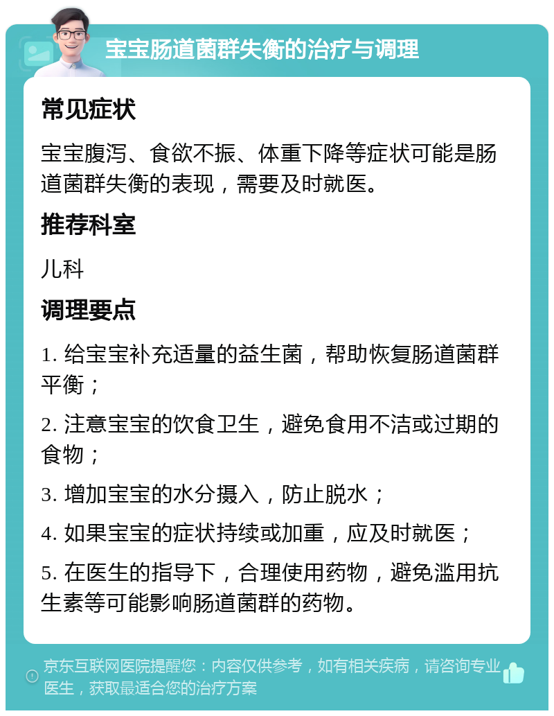 宝宝肠道菌群失衡的治疗与调理 常见症状 宝宝腹泻、食欲不振、体重下降等症状可能是肠道菌群失衡的表现，需要及时就医。 推荐科室 儿科 调理要点 1. 给宝宝补充适量的益生菌，帮助恢复肠道菌群平衡； 2. 注意宝宝的饮食卫生，避免食用不洁或过期的食物； 3. 增加宝宝的水分摄入，防止脱水； 4. 如果宝宝的症状持续或加重，应及时就医； 5. 在医生的指导下，合理使用药物，避免滥用抗生素等可能影响肠道菌群的药物。