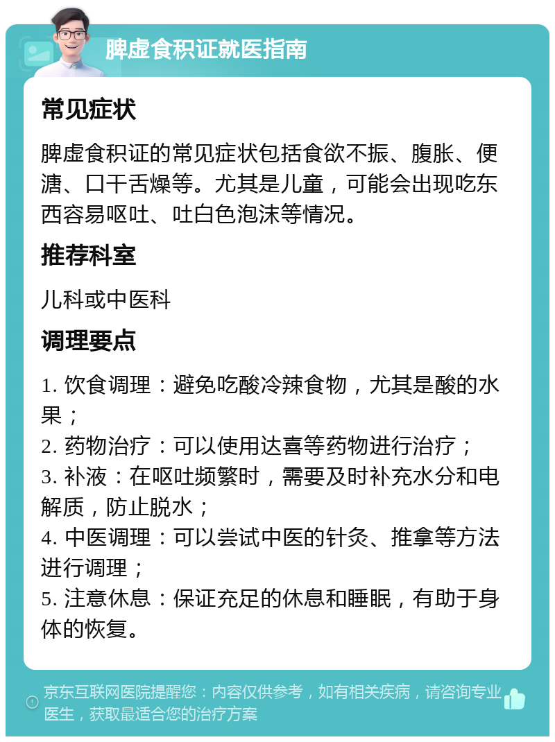 脾虚食积证就医指南 常见症状 脾虚食积证的常见症状包括食欲不振、腹胀、便溏、口干舌燥等。尤其是儿童，可能会出现吃东西容易呕吐、吐白色泡沫等情况。 推荐科室 儿科或中医科 调理要点 1. 饮食调理：避免吃酸冷辣食物，尤其是酸的水果； 2. 药物治疗：可以使用达喜等药物进行治疗； 3. 补液：在呕吐频繁时，需要及时补充水分和电解质，防止脱水； 4. 中医调理：可以尝试中医的针灸、推拿等方法进行调理； 5. 注意休息：保证充足的休息和睡眠，有助于身体的恢复。