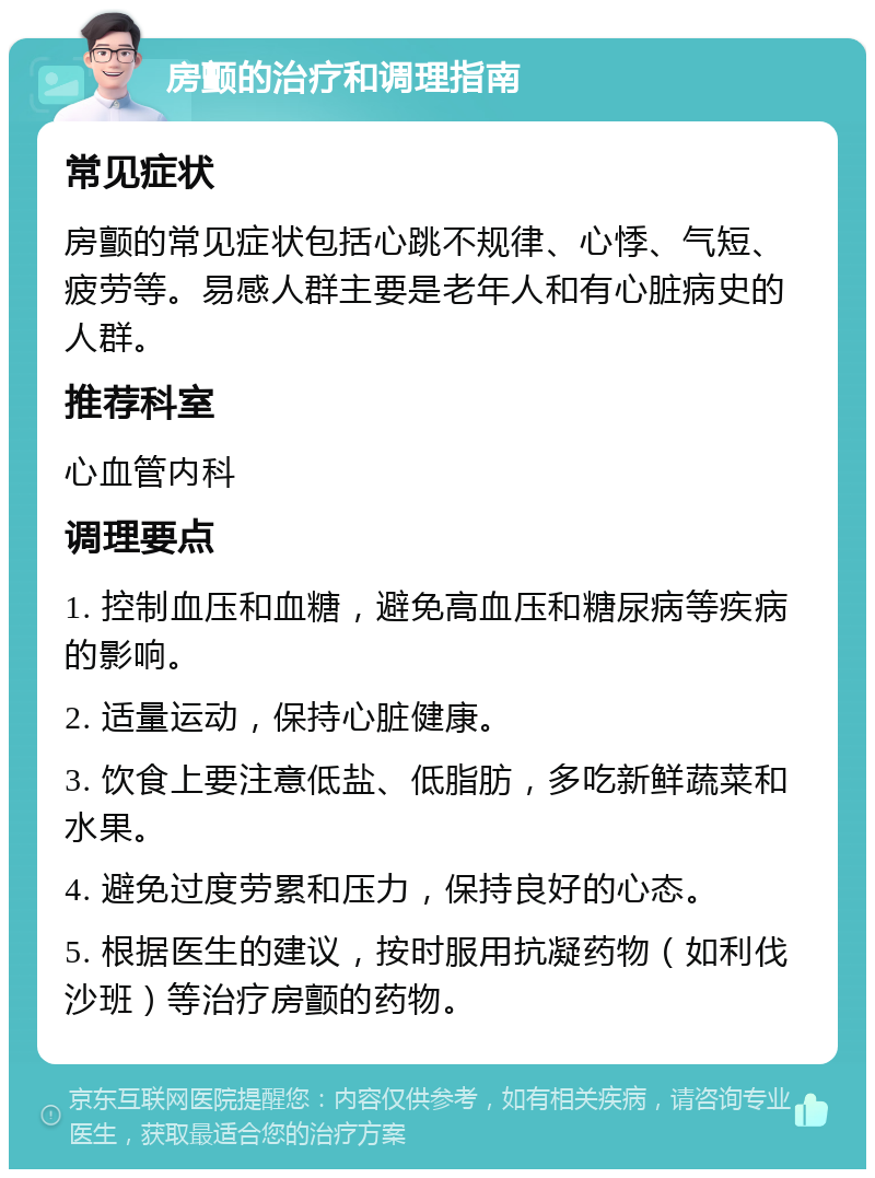 房颤的治疗和调理指南 常见症状 房颤的常见症状包括心跳不规律、心悸、气短、疲劳等。易感人群主要是老年人和有心脏病史的人群。 推荐科室 心血管内科 调理要点 1. 控制血压和血糖，避免高血压和糖尿病等疾病的影响。 2. 适量运动，保持心脏健康。 3. 饮食上要注意低盐、低脂肪，多吃新鲜蔬菜和水果。 4. 避免过度劳累和压力，保持良好的心态。 5. 根据医生的建议，按时服用抗凝药物（如利伐沙班）等治疗房颤的药物。