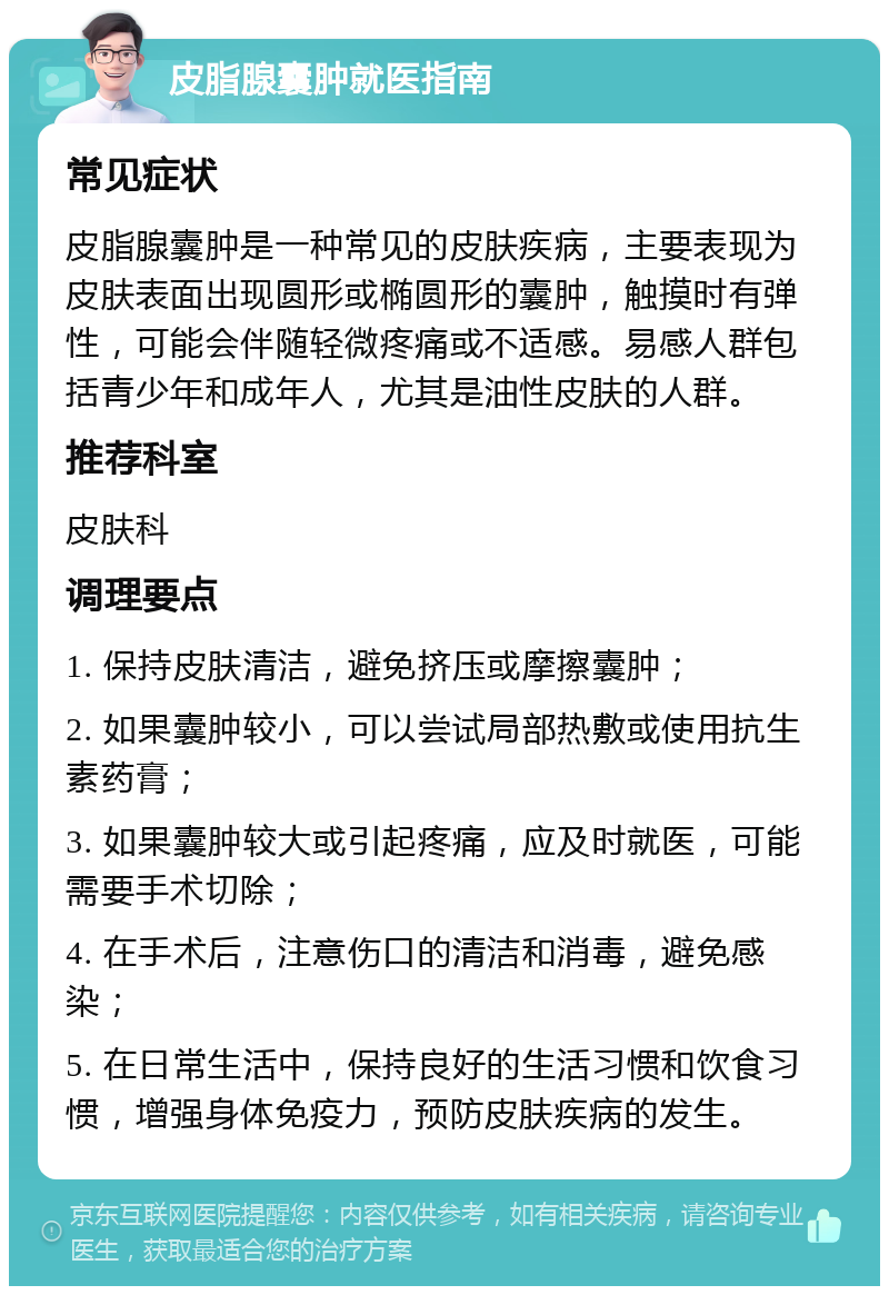 皮脂腺囊肿就医指南 常见症状 皮脂腺囊肿是一种常见的皮肤疾病，主要表现为皮肤表面出现圆形或椭圆形的囊肿，触摸时有弹性，可能会伴随轻微疼痛或不适感。易感人群包括青少年和成年人，尤其是油性皮肤的人群。 推荐科室 皮肤科 调理要点 1. 保持皮肤清洁，避免挤压或摩擦囊肿； 2. 如果囊肿较小，可以尝试局部热敷或使用抗生素药膏； 3. 如果囊肿较大或引起疼痛，应及时就医，可能需要手术切除； 4. 在手术后，注意伤口的清洁和消毒，避免感染； 5. 在日常生活中，保持良好的生活习惯和饮食习惯，增强身体免疫力，预防皮肤疾病的发生。