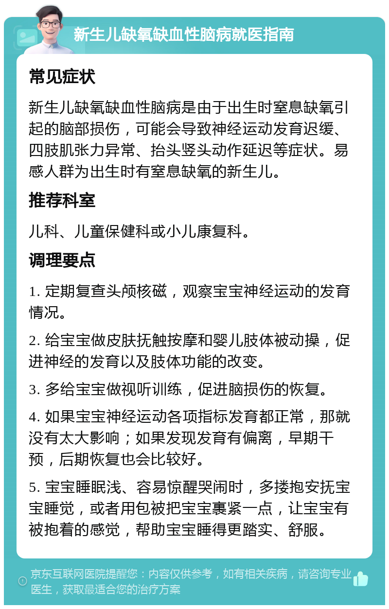 新生儿缺氧缺血性脑病就医指南 常见症状 新生儿缺氧缺血性脑病是由于出生时窒息缺氧引起的脑部损伤，可能会导致神经运动发育迟缓、四肢肌张力异常、抬头竖头动作延迟等症状。易感人群为出生时有窒息缺氧的新生儿。 推荐科室 儿科、儿童保健科或小儿康复科。 调理要点 1. 定期复查头颅核磁，观察宝宝神经运动的发育情况。 2. 给宝宝做皮肤抚触按摩和婴儿肢体被动操，促进神经的发育以及肢体功能的改变。 3. 多给宝宝做视听训练，促进脑损伤的恢复。 4. 如果宝宝神经运动各项指标发育都正常，那就没有太大影响；如果发现发育有偏离，早期干预，后期恢复也会比较好。 5. 宝宝睡眠浅、容易惊醒哭闹时，多搂抱安抚宝宝睡觉，或者用包被把宝宝裹紧一点，让宝宝有被抱着的感觉，帮助宝宝睡得更踏实、舒服。