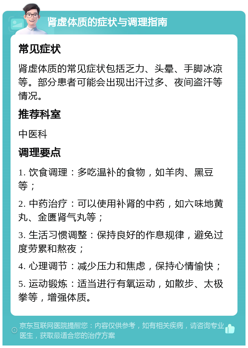 肾虚体质的症状与调理指南 常见症状 肾虚体质的常见症状包括乏力、头晕、手脚冰凉等。部分患者可能会出现出汗过多、夜间盗汗等情况。 推荐科室 中医科 调理要点 1. 饮食调理：多吃温补的食物，如羊肉、黑豆等； 2. 中药治疗：可以使用补肾的中药，如六味地黄丸、金匮肾气丸等； 3. 生活习惯调整：保持良好的作息规律，避免过度劳累和熬夜； 4. 心理调节：减少压力和焦虑，保持心情愉快； 5. 运动锻炼：适当进行有氧运动，如散步、太极拳等，增强体质。