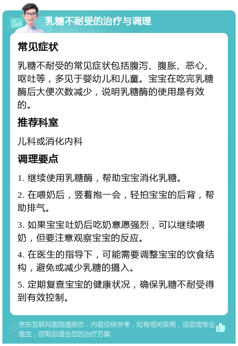 乳糖不耐受的治疗与调理 常见症状 乳糖不耐受的常见症状包括腹泻、腹胀、恶心、呕吐等，多见于婴幼儿和儿童。宝宝在吃完乳糖酶后大便次数减少，说明乳糖酶的使用是有效的。 推荐科室 儿科或消化内科 调理要点 1. 继续使用乳糖酶，帮助宝宝消化乳糖。 2. 在喂奶后，竖着抱一会，轻拍宝宝的后背，帮助排气。 3. 如果宝宝吐奶后吃奶意愿强烈，可以继续喂奶，但要注意观察宝宝的反应。 4. 在医生的指导下，可能需要调整宝宝的饮食结构，避免或减少乳糖的摄入。 5. 定期复查宝宝的健康状况，确保乳糖不耐受得到有效控制。