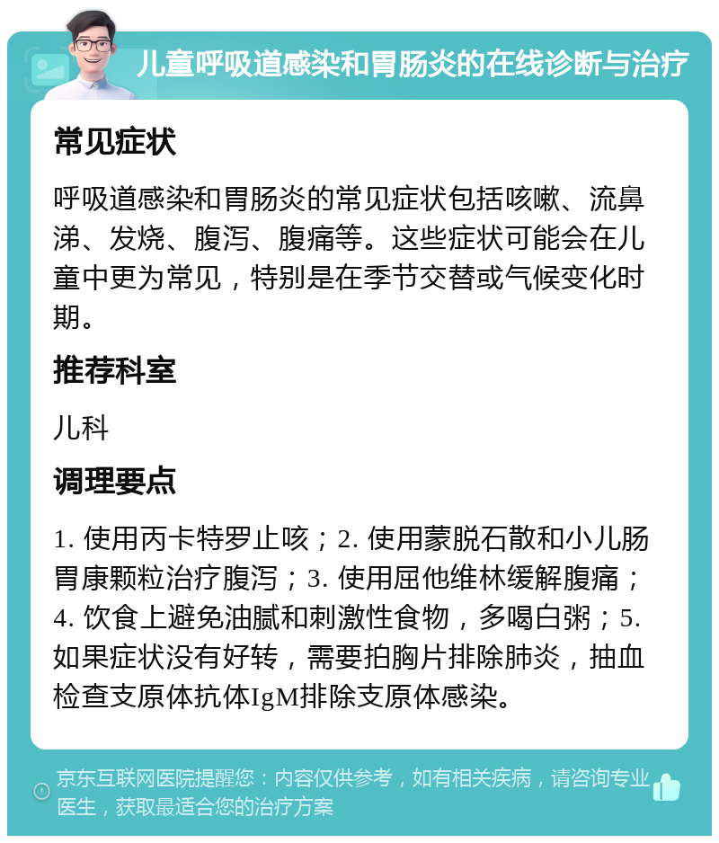 儿童呼吸道感染和胃肠炎的在线诊断与治疗 常见症状 呼吸道感染和胃肠炎的常见症状包括咳嗽、流鼻涕、发烧、腹泻、腹痛等。这些症状可能会在儿童中更为常见，特别是在季节交替或气候变化时期。 推荐科室 儿科 调理要点 1. 使用丙卡特罗止咳；2. 使用蒙脱石散和小儿肠胃康颗粒治疗腹泻；3. 使用屈他维林缓解腹痛；4. 饮食上避免油腻和刺激性食物，多喝白粥；5. 如果症状没有好转，需要拍胸片排除肺炎，抽血检查支原体抗体IgM排除支原体感染。