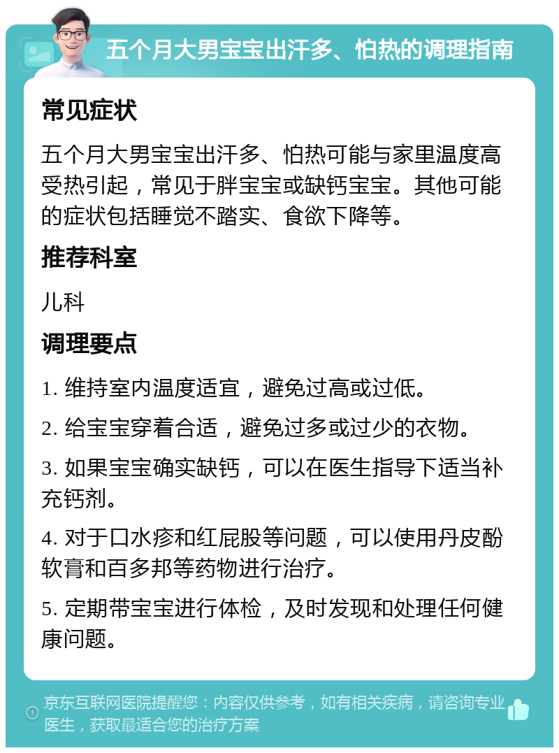 五个月大男宝宝出汗多、怕热的调理指南 常见症状 五个月大男宝宝出汗多、怕热可能与家里温度高受热引起，常见于胖宝宝或缺钙宝宝。其他可能的症状包括睡觉不踏实、食欲下降等。 推荐科室 儿科 调理要点 1. 维持室内温度适宜，避免过高或过低。 2. 给宝宝穿着合适，避免过多或过少的衣物。 3. 如果宝宝确实缺钙，可以在医生指导下适当补充钙剂。 4. 对于口水疹和红屁股等问题，可以使用丹皮酚软膏和百多邦等药物进行治疗。 5. 定期带宝宝进行体检，及时发现和处理任何健康问题。