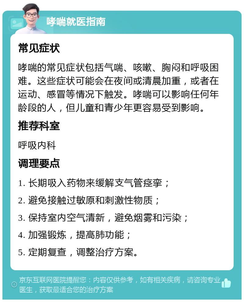 哮喘就医指南 常见症状 哮喘的常见症状包括气喘、咳嗽、胸闷和呼吸困难。这些症状可能会在夜间或清晨加重，或者在运动、感冒等情况下触发。哮喘可以影响任何年龄段的人，但儿童和青少年更容易受到影响。 推荐科室 呼吸内科 调理要点 1. 长期吸入药物来缓解支气管痉挛； 2. 避免接触过敏原和刺激性物质； 3. 保持室内空气清新，避免烟雾和污染； 4. 加强锻炼，提高肺功能； 5. 定期复查，调整治疗方案。