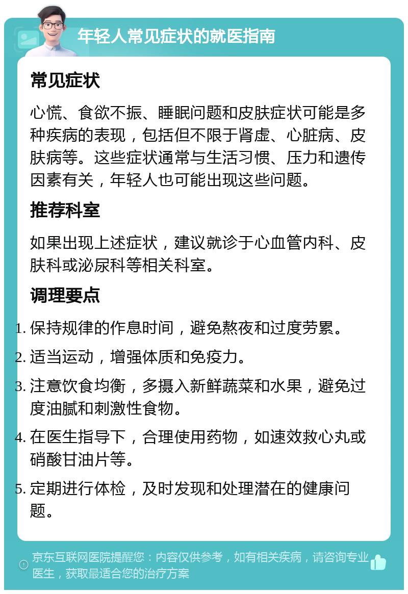 年轻人常见症状的就医指南 常见症状 心慌、食欲不振、睡眠问题和皮肤症状可能是多种疾病的表现，包括但不限于肾虚、心脏病、皮肤病等。这些症状通常与生活习惯、压力和遗传因素有关，年轻人也可能出现这些问题。 推荐科室 如果出现上述症状，建议就诊于心血管内科、皮肤科或泌尿科等相关科室。 调理要点 保持规律的作息时间，避免熬夜和过度劳累。 适当运动，增强体质和免疫力。 注意饮食均衡，多摄入新鲜蔬菜和水果，避免过度油腻和刺激性食物。 在医生指导下，合理使用药物，如速效救心丸或硝酸甘油片等。 定期进行体检，及时发现和处理潜在的健康问题。