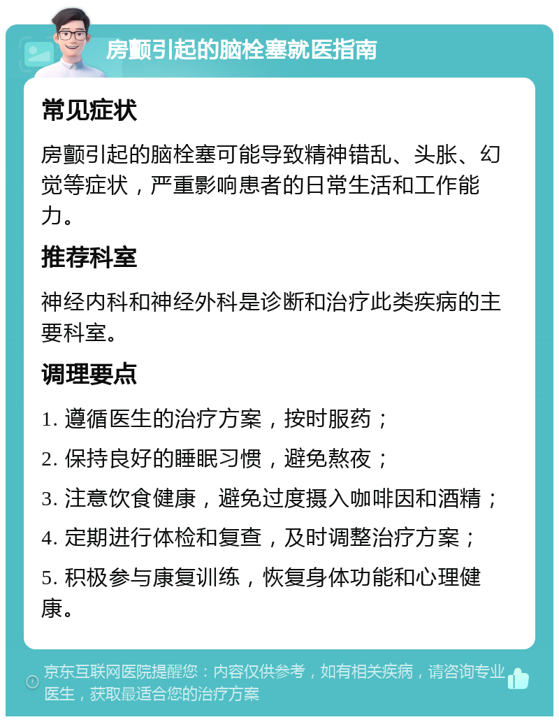 房颤引起的脑栓塞就医指南 常见症状 房颤引起的脑栓塞可能导致精神错乱、头胀、幻觉等症状，严重影响患者的日常生活和工作能力。 推荐科室 神经内科和神经外科是诊断和治疗此类疾病的主要科室。 调理要点 1. 遵循医生的治疗方案，按时服药； 2. 保持良好的睡眠习惯，避免熬夜； 3. 注意饮食健康，避免过度摄入咖啡因和酒精； 4. 定期进行体检和复查，及时调整治疗方案； 5. 积极参与康复训练，恢复身体功能和心理健康。