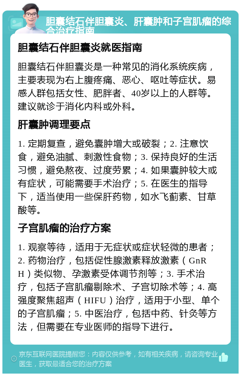 胆囊结石伴胆囊炎、肝囊肿和子宫肌瘤的综合治疗指南 胆囊结石伴胆囊炎就医指南 胆囊结石伴胆囊炎是一种常见的消化系统疾病，主要表现为右上腹疼痛、恶心、呕吐等症状。易感人群包括女性、肥胖者、40岁以上的人群等。建议就诊于消化内科或外科。 肝囊肿调理要点 1. 定期复查，避免囊肿增大或破裂；2. 注意饮食，避免油腻、刺激性食物；3. 保持良好的生活习惯，避免熬夜、过度劳累；4. 如果囊肿较大或有症状，可能需要手术治疗；5. 在医生的指导下，适当使用一些保肝药物，如水飞蓟素、甘草酸等。 子宫肌瘤的治疗方案 1. 观察等待，适用于无症状或症状轻微的患者；2. 药物治疗，包括促性腺激素释放激素（GnRH）类似物、孕激素受体调节剂等；3. 手术治疗，包括子宫肌瘤剔除术、子宫切除术等；4. 高强度聚焦超声（HIFU）治疗，适用于小型、单个的子宫肌瘤；5. 中医治疗，包括中药、针灸等方法，但需要在专业医师的指导下进行。