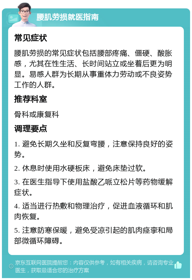 腰肌劳损就医指南 常见症状 腰肌劳损的常见症状包括腰部疼痛、僵硬、酸胀感，尤其在性生活、长时间站立或坐着后更为明显。易感人群为长期从事重体力劳动或不良姿势工作的人群。 推荐科室 骨科或康复科 调理要点 1. 避免长期久坐和反复弯腰，注意保持良好的姿势。 2. 休息时使用水硬板床，避免床垫过软。 3. 在医生指导下使用盐酸乙哌立松片等药物缓解症状。 4. 适当进行热敷和物理治疗，促进血液循环和肌肉恢复。 5. 注意防寒保暖，避免受凉引起的肌肉痉挛和局部微循环障碍。