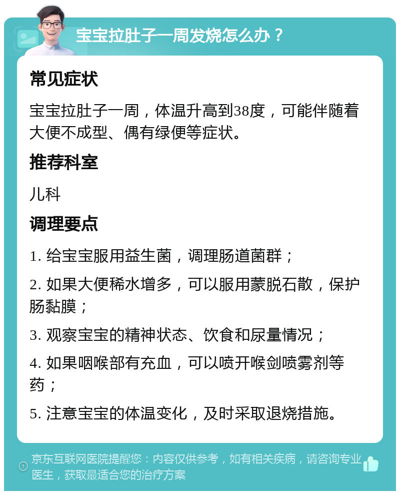 宝宝拉肚子一周发烧怎么办？ 常见症状 宝宝拉肚子一周，体温升高到38度，可能伴随着大便不成型、偶有绿便等症状。 推荐科室 儿科 调理要点 1. 给宝宝服用益生菌，调理肠道菌群； 2. 如果大便稀水增多，可以服用蒙脱石散，保护肠黏膜； 3. 观察宝宝的精神状态、饮食和尿量情况； 4. 如果咽喉部有充血，可以喷开喉剑喷雾剂等药； 5. 注意宝宝的体温变化，及时采取退烧措施。