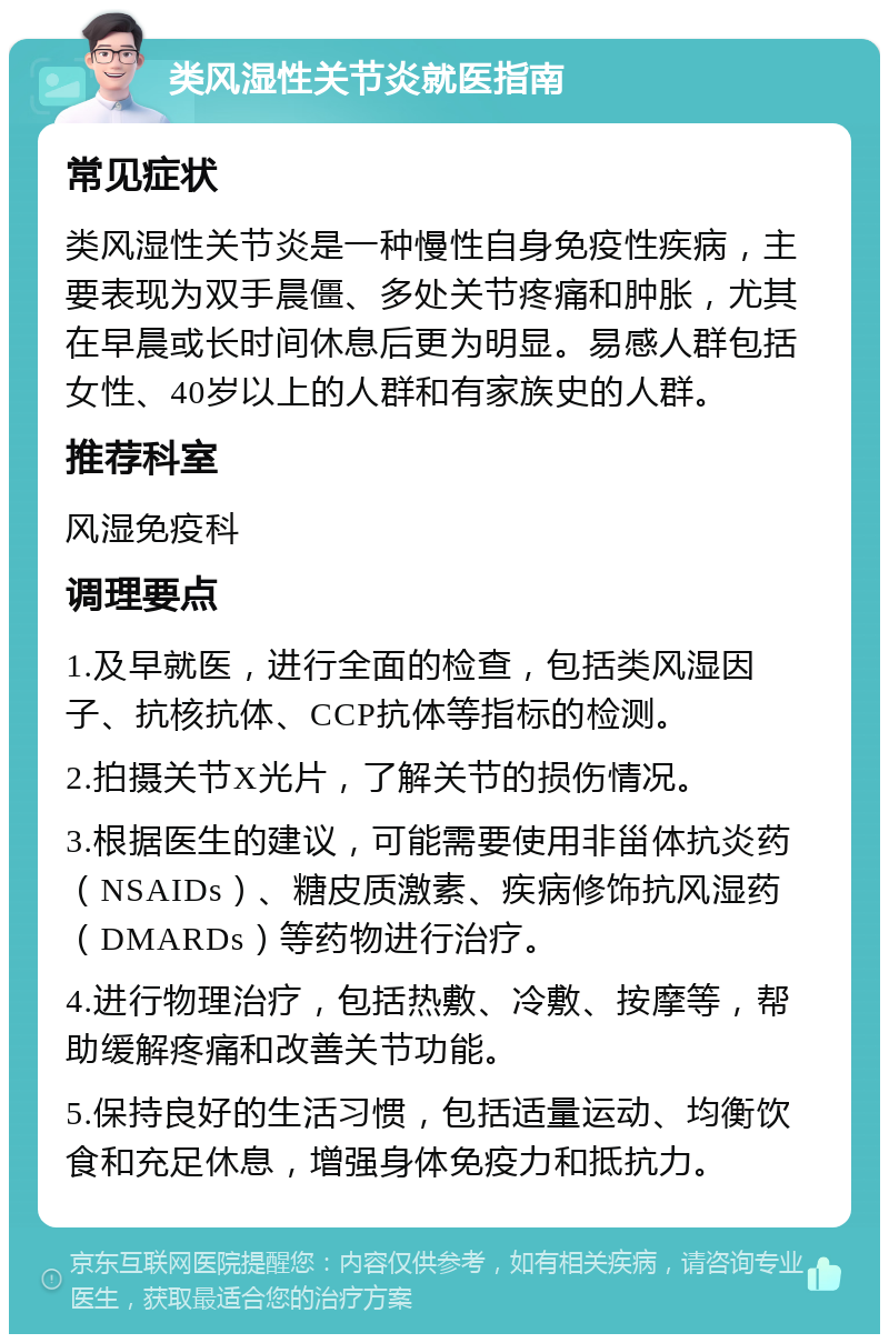 类风湿性关节炎就医指南 常见症状 类风湿性关节炎是一种慢性自身免疫性疾病，主要表现为双手晨僵、多处关节疼痛和肿胀，尤其在早晨或长时间休息后更为明显。易感人群包括女性、40岁以上的人群和有家族史的人群。 推荐科室 风湿免疫科 调理要点 1.及早就医，进行全面的检查，包括类风湿因子、抗核抗体、CCP抗体等指标的检测。 2.拍摄关节X光片，了解关节的损伤情况。 3.根据医生的建议，可能需要使用非甾体抗炎药（NSAIDs）、糖皮质激素、疾病修饰抗风湿药（DMARDs）等药物进行治疗。 4.进行物理治疗，包括热敷、冷敷、按摩等，帮助缓解疼痛和改善关节功能。 5.保持良好的生活习惯，包括适量运动、均衡饮食和充足休息，增强身体免疫力和抵抗力。