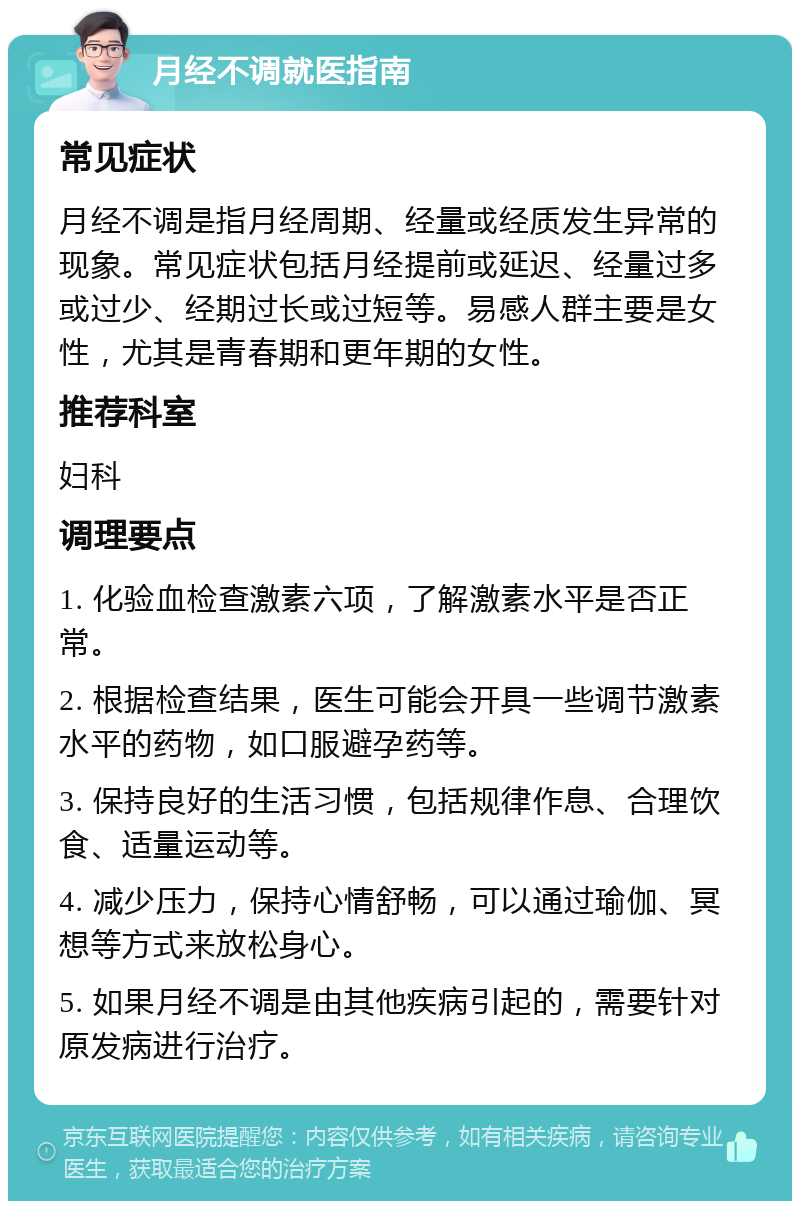 月经不调就医指南 常见症状 月经不调是指月经周期、经量或经质发生异常的现象。常见症状包括月经提前或延迟、经量过多或过少、经期过长或过短等。易感人群主要是女性，尤其是青春期和更年期的女性。 推荐科室 妇科 调理要点 1. 化验血检查激素六项，了解激素水平是否正常。 2. 根据检查结果，医生可能会开具一些调节激素水平的药物，如口服避孕药等。 3. 保持良好的生活习惯，包括规律作息、合理饮食、适量运动等。 4. 减少压力，保持心情舒畅，可以通过瑜伽、冥想等方式来放松身心。 5. 如果月经不调是由其他疾病引起的，需要针对原发病进行治疗。