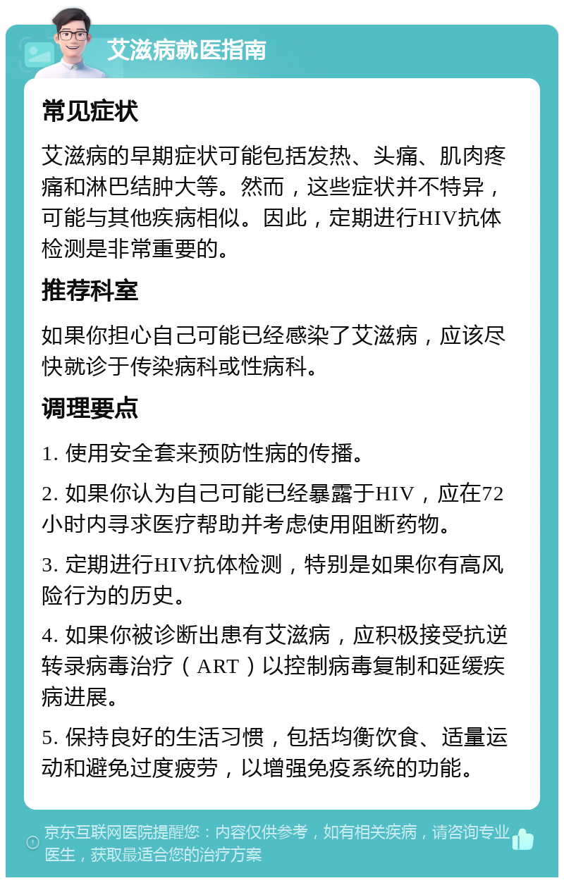 艾滋病就医指南 常见症状 艾滋病的早期症状可能包括发热、头痛、肌肉疼痛和淋巴结肿大等。然而，这些症状并不特异，可能与其他疾病相似。因此，定期进行HIV抗体检测是非常重要的。 推荐科室 如果你担心自己可能已经感染了艾滋病，应该尽快就诊于传染病科或性病科。 调理要点 1. 使用安全套来预防性病的传播。 2. 如果你认为自己可能已经暴露于HIV，应在72小时内寻求医疗帮助并考虑使用阻断药物。 3. 定期进行HIV抗体检测，特别是如果你有高风险行为的历史。 4. 如果你被诊断出患有艾滋病，应积极接受抗逆转录病毒治疗（ART）以控制病毒复制和延缓疾病进展。 5. 保持良好的生活习惯，包括均衡饮食、适量运动和避免过度疲劳，以增强免疫系统的功能。