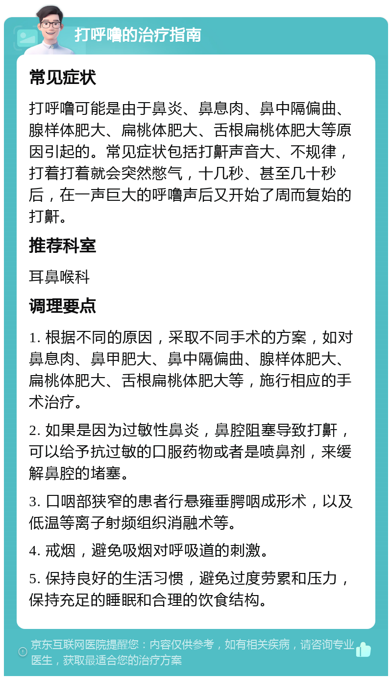 打呼噜的治疗指南 常见症状 打呼噜可能是由于鼻炎、鼻息肉、鼻中隔偏曲、腺样体肥大、扁桃体肥大、舌根扁桃体肥大等原因引起的。常见症状包括打鼾声音大、不规律，打着打着就会突然憋气，十几秒、甚至几十秒后，在一声巨大的呼噜声后又开始了周而复始的打鼾。 推荐科室 耳鼻喉科 调理要点 1. 根据不同的原因，采取不同手术的方案，如对鼻息肉、鼻甲肥大、鼻中隔偏曲、腺样体肥大、扁桃体肥大、舌根扁桃体肥大等，施行相应的手术治疗。 2. 如果是因为过敏性鼻炎，鼻腔阻塞导致打鼾，可以给予抗过敏的口服药物或者是喷鼻剂，来缓解鼻腔的堵塞。 3. 口咽部狭窄的患者行悬雍垂腭咽成形术，以及低温等离子射频组织消融术等。 4. 戒烟，避免吸烟对呼吸道的刺激。 5. 保持良好的生活习惯，避免过度劳累和压力，保持充足的睡眠和合理的饮食结构。